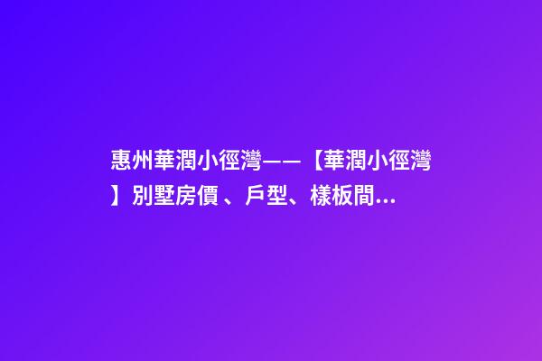 惠州華潤小徑灣——【華潤小徑灣】別墅房價、戶型、樣板間、周邊配套、